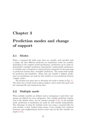 Chapter 3
Prediction modes and change
of support
3.1 Modes
When a command ﬁle holds more than one variable, each speciﬁed with
a unique id, then diﬀerent prediction (or simulation) modes are possible,
depending on the complete model speciﬁcation: predictions can be made in-
dependently (‘multiple’ prediction), dependently (‘multivariable’ prediction),
or variables may correspond to certain portions (categories) in the mask map
or prediction location data (‘stratiﬁed’ prediction). The modes hold equally
for prediction and simulation. When only one variable is deﬁned, predic-
tions (or simulations) are made for this variable at every prediction location
(‘simple’ mode).
The decision tree gstat uses to determine the mode is shown in Fig. 3.1.
The choice for a certain mode is always implicit, and is made after gstat read
the command ﬁle and examined the data.
3.2 Multiple mode
When multiple variables are deﬁned, and no variograms or only direct vari-
ograms are deﬁned (no cross variograms), then multiple prediction (simula-
tion) is the default action. See for instance example [6.10]. In the multiple
mode, predictions or simulations are made for each variable independently.
The advantage of using the multiple mode over using a command ﬁles for
each variable, is that, besides being concise, if the variables have identical
locations, each neighbourhood search is done only for the ﬁrst variable (ex-
ample [6.17]).
27
 