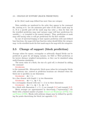 3.5. CHANGE OF SUPPORT (BLOCK PREDICTION) 29
• the (ﬁrst) mask map deﬁned has more than one category
Data variables are numbered in the order they appear in the command
ﬁle, starting at 0. Let the minimum grid value of the (ﬁrst) mask map be
m, If at a speciﬁc grid cell the mask map has value j, then for that cell
the stratiﬁed prediction map (and variance map) will have predictions for
variable j − m (rounded to the nearest integer). Thus, predictions at mask
map cells having value m will get predictions for the ﬁrst variable.
In case of universal kriging or least squares prediction with user-deﬁned
base functions, the maps with base function values should follow the category
map: in the stratiﬁed mode the ﬁrst mask map is the map with the categories.
3.5 Change of support (block prediction)
Average values for square, rectangular or arbitrarily shaped blocks can be
predicted in gstat for all kriging variants, for OLS or WLS prediction or
for inverse distance weighted interpolation, or they can be simulated using
multi-Gaussian simulation.
The mean value of a block, the size of a grid cell, is obtained by adding
the command
blocksize;
to the command ﬁle. Alternatively, block mean values for rectangular blocks
with arbitrary size, centred at prediction locations are obtained when the
block size is speciﬁed, in one dimension:
blocksize: dx = 1;
for a line element with length 1, in two dimensions
blocksize: dx = 1, dy = 2;
for a rectangular element with size 1 × 2 or in three dimensions
blocksize: dx = 1, dy = 2, dz = 3;
for a block with dimensions 1 × 2 × 3, see example [6.4] and example [6.8].
Block averages are approximated by discretizing (“representing”) the
block with a limited number of points Journel and Huijbregts (1978); Carr
and Palmer (1993). Blocks with arbitrary shapes may be deﬁned by specify-
ing the points discretizing the block (see appendix A.3).
 