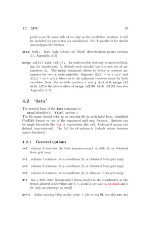 4.2. ‘DATA’ 33
point is on the same side of an edge as the prediction location, it will
be included for prediction (or simulation). See Appendix B for details
and polygon ﬁle formats.
area: body; here, body deﬁnes the ‘block’ discretization points (section
3.5, Appendix A.3)
merge id1(i ) with id2(j ); In multivariable ordinary or universal krig-
ing (or simulation), by default each variable has it’s own set of pa-
rameters βk. The merge command allows to deﬁne a common pa-
rameter for two or more variables. Suppose, Z1(x) = m + e1(x) and
Z2(x) = m + e2(x), where m is the unknown common mean for both
variables. Note: the variable numbers i and j start at 0; merge id1
with id2 is the abbreviation of merge id1(0) with id2(0) (see also
Appendix A.2).
4.2 ‘data’
The general form of the data command is
data(identiﬁer): ’file’, options ;
The ﬁle name should refer to an existing ﬁle in ascii table form, simpliﬁed
GeoEAS format or one of the supported grid map formats. Options can
be single keywords like log or expressions like x=2. Column 0 means not
deﬁned (non-existent). The full list of options is [default values between
square brackets]:
4.2.1 General options
v=5 column 5 contains the data (measurement) variable [0, or obtained
from grid map]
x=1 column 1 contains the x-coordinate [0, or obtained from grid map]
y=2 column 2 contains the y-coordinate [0, or obtained from grid map]
z=3 column 3 contains the z-coordinate [0, or obtained from grid map]
d=1 use a ﬁrst order (polynomial) linear model in the coordinates as the
trend; allowed order values are 0, 1, 2 and 3; see also X, sk mean and b
[0: only an intercept as trend]
mv=-1 deﬁne missing value as the value -1 [the string NA, see also set mv]
 