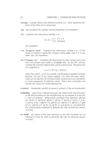 34 CHAPTER 4. COMMAND FILE SYNTAX
average average values with identical locations (i.e., their separation dis-
tance is less than zero) [noaverage]
log log transform the variable (natural logarithm) [no transform]
I=5 transform the observation variable v to
I(v, 5) =
1 if v ≤ 5,
0 otherwise
[no transform]
v=6, Category=’sand’ transform the observation variable v to 1 if the
string in column 6 equals the Category string sand, and to 0 in any
other case. [no transform]
ns=’filename.out’ transform the observations to their normal score, and
write the normal score table to filename.out. In this ﬁle, ach line
contains the (sorted) original value and its normal score. Normal scores
are computed as
nj(xi) = Φ−1
((j + 0.5)/n)
with j the rank (1...n) of z(xi) and Φ(·) the Gaussian cumulative density
function. In case of ties (when multiple z(xi) have the same value),
ranks are averaged for the tied data before normal scores are calculated,
to avoid assignment of arbitrary values. Gstat does (currently) not
provide any means for backtransformation.
standard standardise variable (to mean 0, variance 1) [do not standardise]
X=8&9&x&y apart from a default intercept, the values of the base functions
at the data locations are the variables that are in columns 8, 9 and the
x- and y-coordinate. (Polynomial coordinate base functions allowed
are: x3 for x3
, y3 for y3
, z3 for z3
, x2 for x2
, y2 for y2
, z2 for z2
, x for
x, y for y, z for z, x2y for x2
y, xy2 for xy2
, x2z for x2
z, xz2 for xz2
, y2z
for y2
z, yz2 for yz2
, xy for xy, xz for xz and yz for yz, provided that
the corresponding coordinate is deﬁned) [use only an intercept (mean)
as trend]
X=-1&8&9 the values of the base functions at the data locations are on
columns 8, 9 and 10, with no intercept [use only an intercept (mean)
as trend]
 