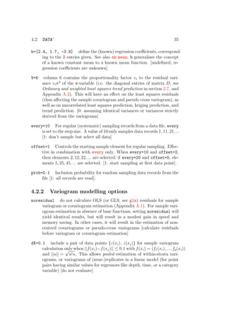 4.2. ‘DATA’ 35
b=[2.4, 1.7, -3.9] deﬁne the (known) regression coeﬃcients, correspond-
ing to the X entries given. See also sk mean; b generalises the concept
of a known constant mean to a known mean function. [undeﬁned; re-
gression coeﬃcients are unkonwn]
V=6 column 6 contains the proportionality factor vi to the residual vari-
ance viσ2
of the v-variable (i.e. the diagonal entries of matrix D, see
Ordinary and weighted least squares trend prediction in section 2.7, and
Appendix A.2). This will have an eﬀect on the least squares residuals
(thus aﬀecting the sample covariogram and pseudo cross variogram), as
well as on uncorrelated least squares prediction, kriging prediction, and
trend prediction. [0: assuming identical variances or variances strictly
derived from the variograms]
every=10 For regular (systematic) sampling records from a data ﬁle, every
is set to the step size. A value of 10 only samples data records 1, 11, 21, ...
[1: don’t sample but select all data]
offset=1 Controls the starting sample element for regular sampling. Eﬀec-
tive in combination with every only. When every=10 and offset=2,
then elements 2, 12, 22, ... are selected; if every=20 and offset=5, ele-
ments 5, 25, 45, ... are selected. [1: start sampling at ﬁrst data point].
prob=0.1 Inclusion probability for random sampling data records from the
ﬁle [1: all records are read].
4.2.2 Variogram modelling options
noresidual do not calculate OLS (or GLS, see gls) residuals for sample
variogram or covariogram estimation (Appendix A.1). For sample vari-
ogram estimation in absence of base functions, setting noresidual will
yield identical results, but will result in a modest gain in speed and
memory saving. In other cases, it will result in the estimation of non-
centred covariograms or pseudo-cross variograms [calculate residuals
before variogram or covariogram estimation]
dX=0.1 include a pair of data points {z(xi), z(xj)} for sample variogram
calculation only when ||f(xi)−f(xj)|| ≤ 0.1 with f(xi) = (f1(xi), ..., fp(xi))
and ||u|| =
√
u u. This allows pooled estimation of within-strata vari-
ograms, or variograms of (near-)replicates in a linear model (for point
pairs having similar values for regressors like depth, time, or a category
variable) [do not evaluate]
 