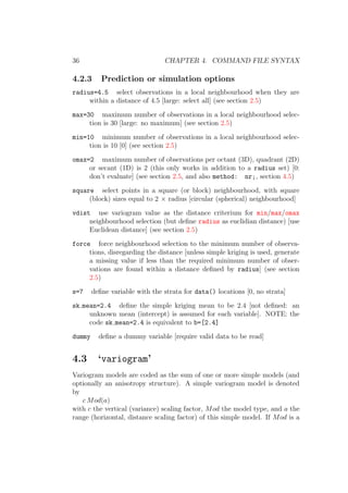 36 CHAPTER 4. COMMAND FILE SYNTAX
4.2.3 Prediction or simulation options
radius=4.5 select observations in a local neighbourhood when they are
within a distance of 4.5 [large: select all] (see section 2.5)
max=30 maximum number of observations in a local neighbourhood selec-
tion is 30 [large: no maximum] (see section 2.5)
min=10 minimum number of observations in a local neighbourhood selec-
tion is 10 [0] (see section 2.5)
omax=2 maximum number of observations per octant (3D), quadrant (2D)
or secant (1D) is 2 (this only works in addition to a radius set) [0:
don’t evaluate] (see section 2.5, and also method: nr;, section 4.5)
square select points in a square (or block) neighbourhood, with square
(block) sizes equal to 2 × radius [circular (spherical) neighbourhood]
vdist use variogram value as the distance criterium for min/max/omax
neighbourhood selection (but deﬁne radius as euclidian distance) [use
Euclidean distance] (see section 2.5)
force force neighbourhood selection to the minimum number of observa-
tions, disregarding the distance [unless simple kriging is used, generate
a missing value if less than the required minimum number of obser-
vations are found within a distance deﬁned by radius] (see section
2.5)
s=7 deﬁne variable with the strata for data() locations [0, no strata]
sk mean=2.4 deﬁne the simple kriging mean to be 2.4 [not deﬁned: an
unknown mean (intercept) is assumed for each variable]. NOTE: the
code sk mean=2.4 is equivalent to b=[2.4]
dummy deﬁne a dummy variable [require valid data to be read]
4.3 ‘variogram’
Variogram models are coded as the sum of one or more simple models (and
optionally an anisotropy structure). A simple variogram model is denoted
by
c Mod(a)
with c the vertical (variance) scaling factor, Mod the model type, and a the
range (horizontal, distance scaling factor) of this simple model. If Mod is a
 