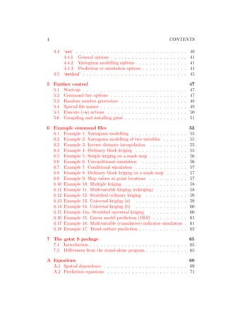 4 CONTENTS
4.4 ‘set’ . . . . . . . . . . . . . . . . . . . . . . . . . . . . . . . . 40
4.4.1 General options . . . . . . . . . . . . . . . . . . . . . . 41
4.4.2 Variogram modelling options . . . . . . . . . . . . . . . 41
4.4.3 Prediction or simulation options . . . . . . . . . . . . . 44
4.5 ‘method’ . . . . . . . . . . . . . . . . . . . . . . . . . . . . . . 45
5 Further control 47
5.1 Start-up . . . . . . . . . . . . . . . . . . . . . . . . . . . . . . 47
5.2 Command line options . . . . . . . . . . . . . . . . . . . . . . 47
5.3 Random number generators . . . . . . . . . . . . . . . . . . . 48
5.4 Special ﬁle names . . . . . . . . . . . . . . . . . . . . . . . . . 49
5.5 Execute (-e) actions . . . . . . . . . . . . . . . . . . . . . . . 50
5.6 Compiling and installing gstat . . . . . . . . . . . . . . . . . . 51
6 Example command ﬁles 53
6.1 Example 1. Variogram modelling . . . . . . . . . . . . . . . . 55
6.2 Example 2. Variogram modelling of two variables . . . . . . . 55
6.3 Example 3. Inverse distance interpolation . . . . . . . . . . . 55
6.4 Example 4. Ordinary block kriging . . . . . . . . . . . . . . . 55
6.5 Example 5. Simple kriging on a mask map . . . . . . . . . . . 56
6.6 Example 6. Unconditional simulation . . . . . . . . . . . . . 56
6.7 Example 7. Conditional simulation . . . . . . . . . . . . . . . 57
6.8 Example 8. Ordinary block kriging on a mask map . . . . . . 57
6.9 Example 9. Map values at point locations . . . . . . . . . . . 57
6.10 Example 10. Multiple kriging . . . . . . . . . . . . . . . . . . 58
6.11 Example 11. Multivariable kriging (cokriging) . . . . . . . . . 58
6.12 Example 12. Stratiﬁed ordinary kriging . . . . . . . . . . . . 59
6.13 Example 13. Universal kriging (a) . . . . . . . . . . . . . . . 59
6.14 Example 14. Universal kriging (b) . . . . . . . . . . . . . . . 60
6.15 Example 14a. Stratiﬁed universal kriging . . . . . . . . . . . 60
6.16 Example 15. Linear model prediction (OLS) . . . . . . . . . . 61
6.17 Example 16. Multivariable (cumulative) indicator simulation . 61
6.18 Example 17. Trend surface prediction . . . . . . . . . . . . . . 62
7 The gstat S package 65
7.1 Introduction . . . . . . . . . . . . . . . . . . . . . . . . . . . . 65
7.2 Diﬀerences from the stand-alone program . . . . . . . . . . . . 65
A Equations 69
A.1 Spatial dependence . . . . . . . . . . . . . . . . . . . . . . . . 69
A.2 Prediction equations . . . . . . . . . . . . . . . . . . . . . . . 71
 