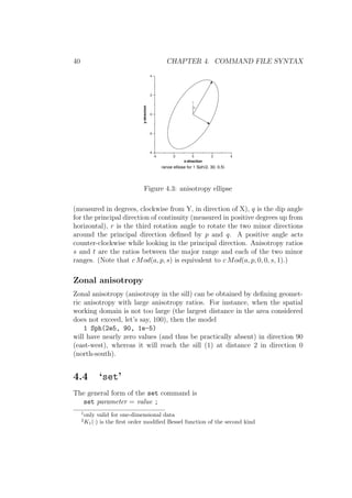 40 CHAPTER 4. COMMAND FILE SYNTAX
-4 -2 0 2 4
x-direction
-4
-2
0
2
4
y-direction
range ellipse for 1 Sph(2, 30, 0.5)
p
Y
Figure 4.3: anisotropy ellipse
(measured in degrees, clockwise from Y, in direction of X), q is the dip angle
for the principal direction of continuity (measured in positive degrees up from
horizontal), r is the third rotation angle to rotate the two minor directions
around the principal direction deﬁned by p and q. A positive angle acts
counter-clockwise while looking in the principal direction. Anisotropy ratios
s and t are the ratios between the major range and each of the two minor
ranges. (Note that c Mod(a, p, s) is equivalent to c Mod(a, p, 0, 0, s, 1).)
Zonal anisotropy
Zonal anisotropy (anisotropy in the sill) can be obtained by deﬁning geomet-
ric anisotropy with large anisotropy ratios. For instance, when the spatial
working domain is not too large (the largest distance in the area considered
does not exceed, let’s say, 100), then the model
1 Sph(2e5, 90, 1e-5)
will have nearly zero values (and thus be practically absent) in direction 90
(east-west), whereas it will reach the sill (1) at distance 2 in direction 0
(north-south).
4.4 ‘set’
The general form of the set command is
set parameter = value ;
1
only valid for one-dimensional data
2
K1(·) is the ﬁrst order modiﬁed Bessel function of the second kind
 