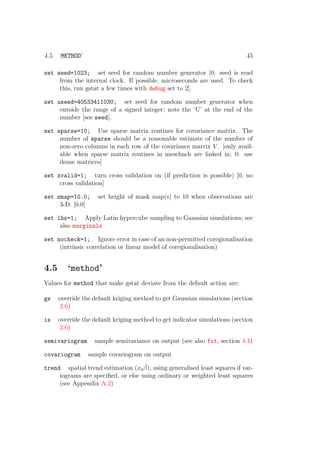 4.5. ‘METHOD’ 45
set seed=1023; set seed for random number generator [0: seed is read
from the internal clock. If possible, microseconds are used. To check
this, run gstat a few times with debug set to 2].
set useed=4053341103U; set seed for random number generator when
outside the range of a signed integer; note the ‘U’ at the end of the
number [see seed].
set sparse=10; Use sparse matrix routines for covariance matrix. The
number of sparse should be a reasonable estimate of the number of
non-zero columns in each row of the covariance matrix V . [only avail-
able when sparse matrix routines in meschach are linked in; 0: use
dense matrices]
set xvalid=1; turn cross validation on (if prediction is possible) [0, no
cross validation]
set zmap=10.0; set height of mask map(s) to 10 when observations are
3-D. [0.0]
set lhs=1; Apply Latin hypercube sampling to Gaussian simulations; see
also marginals
set nocheck=1; Ignore error in case of an non-permitted coregionalisation
(intrinsic correlation or linear model of coregionalisation)
4.5 ‘method’
Values for method that make gstat deviate from the default action are:
gs override the default kriging method to get Gaussian simulations (section
2.6)
is override the default kriging method to get indicator simulations (section
2.6)
semivariogram sample semivariance on output (see also fit, section 4.4)
covariogram sample covariogram on output
trend spatial trend estimation (x0
ˆβ), using generalised least squares if var-
iograms are speciﬁed, or else using ordinary or weighted least squares
(see Appendix A.2)
 