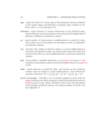 46 CHAPTER 4. COMMAND FILE SYNTAX
map report the value of m mask maps at the prediction location of data()
as the output values, provided that n (dummy) input variable are de-
ﬁned, with n ≥ m/2 (example [6.9])
distance report distance to nearest observation as the predicted value,
and the distance to the most distant observation (in the neighbourhood
selection, if deﬁned) as prediction variance
nr report number of observations in neighbourhood as predicted value,
and, if omax was set, the number of non-empty octants (or quadrants)
as prediction variance
div diversity (the number of distinct values) in a local neighbourhood is
reported as the predicted value, the modus of the values (the value that
occurred most often in a local neighbourhood) is reported as prediction
variance
med local median or quantile estimation, see quantile in section 4.4; for
minimum and maximum values in each local neighbourhood, set quantile
to 0.0.
skew report skewness as predicted value, and kurtosis as the prediction
variance value for values in a local neighbourhood. Uses methods-of-
moments estimators: Sk = 1
σ3n
n
i=1(yi − µ)3
K = 1
σ4n
n
i=1(yi − µ)4
point-in-polygon Provided a set of (closed) polygons is given with the
edges command, the (ﬁrst) polygon in which the prediction location is
located is given in the output. Predicted value carries the ﬁle number
of the polygon, prediction variance the polygon number in the ﬁle. See
also Appendix B
 