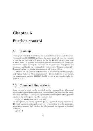 Chapter 5
Further control
5.1 Start-up
When gstat is started, it ﬁrst looks for an initialization ﬁle to load. If the en-
vironment variable GSTATRC speciﬁes a ﬁle name, gstat will read the contents
of this ﬁle, or else gstat will search for the ﬁle $HOME/.gstatrc and read
it when found. If present, the initialization ﬁle should contain valid gstat
commands. After reading the initialization ﬁle, command line options are
processed, and ﬁnally the command ﬁle is processed. The processing order
determines when previously set commands will be overridden.
Information on gnuplot customization is obtained by starting gnuplot
and typing “help” or “help environment”. (If the help ﬁle is not found,
the environment variable GNUHELP should be set to the gnuplot help ﬁle,
gnuplot.gih.)
5.2 Command line options
Some options in gstat can be speciﬁed on the command line. Command
line options appear between the gstat command and the command ﬁle name,
options start with a -, and option arguments follow the option letter, possible
separated by white space, e.g. the command line
gstat -l gstat.log -d 2 zinc.gst
has two options, ‘l’ having argument gstat.log and ‘d’ having argument 2.
The ﬁnal argument, zinc.gst is not part of an option, it is the main argu-
ment (the command ﬁle). A short list of command line options is obtained
by typing
gstat -h
47
 
