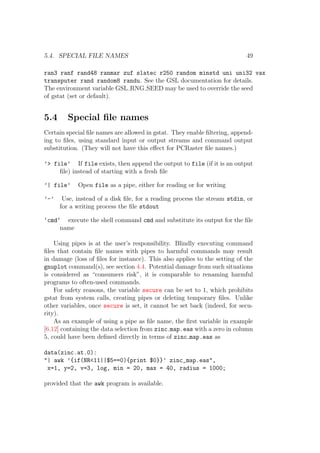 5.4. SPECIAL FILE NAMES 49
ran3 ranf rand48 ranmar zuf slatec r250 random minstd uni uni32 vax
transputer rand random8 randu. See the GSL documentation for details.
The environment variable GSL RNG SEED may be used to override the seed
of gstat (set or default).
5.4 Special ﬁle names
Certain special ﬁle names are allowed in gstat. They enable ﬁltering, append-
ing to ﬁles, using standard input or output streams and command output
substitution. (They will not have this eﬀect for PCRaster ﬁle names.)
’> file’ If file exists, then append the output to file (if it is an output
ﬁle) instead of starting with a fresh ﬁle
’| file’ Open file as a pipe, either for reading or for writing
’-’ Use, instead of a disk ﬁle, for a reading process the stream stdin, or
for a writing process the ﬁle stdout
‘cmd‘ execute the shell command cmd and substitute its output for the ﬁle
name
Using pipes is at the user’s responsibility. Blindly executing command
ﬁles that contain ﬁle names with pipes to harmful commands may result
in damage (loss of ﬁles for instance). This also applies to the setting of the
gnuplot command(s), see section 4.4. Potential damage from such situations
is considered as “consumers risk”, it is comparable to renaming harmful
programs to often-used commands.
For safety reasons, the variable secure can be set to 1, which prohibits
gstat from system calls, creating pipes or deleting temporary ﬁles. Unlike
other variables, once secure is set, it cannot be set back (indeed, for secu-
rity).
As an example of using a pipe as ﬁle name, the ﬁrst variable in example
[6.12] containing the data selection from zinc map.eas with a zero in column
5, could have been deﬁned directly in terms of zinc map.eas as
data(zinc.at.0):
"| awk ’{if(NR<11||$5==0){print $0}}’ zinc_map.eas",
x=1, y=2, v=3, log, min = 20, max = 40, radius = 1000;
provided that the awk program is available.
 