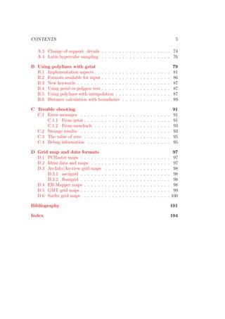 CONTENTS 5
A.3 Change of support: details . . . . . . . . . . . . . . . . . . . . 74
A.4 Latin hypercube sampling . . . . . . . . . . . . . . . . . . . . 76
B Using polylines with gstat 79
B.1 Implementation aspects . . . . . . . . . . . . . . . . . . . . . . 81
B.2 Formats available for input . . . . . . . . . . . . . . . . . . . . 86
B.3 New keywords . . . . . . . . . . . . . . . . . . . . . . . . . . . 87
B.4 Using point-in-polygon test . . . . . . . . . . . . . . . . . . . . 87
B.5 Using polylines with interpolation . . . . . . . . . . . . . . . . 87
B.6 Distance calculation with boundaries . . . . . . . . . . . . . . 89
C Trouble shooting 91
C.1 Error messages . . . . . . . . . . . . . . . . . . . . . . . . . . 91
C.1.1 From gstat . . . . . . . . . . . . . . . . . . . . . . . . . 91
C.1.2 From meschach . . . . . . . . . . . . . . . . . . . . . . 93
C.2 Strange results . . . . . . . . . . . . . . . . . . . . . . . . . . 93
C.3 The value of zero . . . . . . . . . . . . . . . . . . . . . . . . . 95
C.4 Debug information . . . . . . . . . . . . . . . . . . . . . . . . 95
D Grid map and data formats 97
D.1 PCRaster maps . . . . . . . . . . . . . . . . . . . . . . . . . . 97
D.2 Idrisi data and maps . . . . . . . . . . . . . . . . . . . . . . . 97
D.3 ArcInfo/Arcview grid maps . . . . . . . . . . . . . . . . . . . 98
D.3.1 asciigrid . . . . . . . . . . . . . . . . . . . . . . . . . . 98
D.3.2 ﬂoatgrid . . . . . . . . . . . . . . . . . . . . . . . . . . 98
D.4 ER-Mapper maps . . . . . . . . . . . . . . . . . . . . . . . . . 98
D.5 GMT grid maps . . . . . . . . . . . . . . . . . . . . . . . . . . 99
D.6 Surfer grid maps . . . . . . . . . . . . . . . . . . . . . . . . . 100
Bibliography 101
Index 104
 