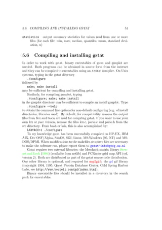 5.6. COMPILING AND INSTALLING GSTAT 51
statistics output summary statistics for values read from one or more
ﬁles (for each ﬁle: min, max, median, quantiles, mean, standard devi-
ation, n)
5.6 Compiling and installing gstat
In order to work with gstat, binary executables of gstat and gnuplot are
needed. Both programs can be obtained in source form from the internet
and they can be compiled to executables using an ansi-c compiler. On Unix
systems, typing in the gstat directory
./configure
followed by
make; make install
may be suﬃcient for compiling and installing gstat.
Similarly, for compiling gnuplot, typing
./configure; make; make install
in the gnuplot directory may be suﬃcient to compile an install gnuplot. Type
./configure --help
to obtain the command line options for non-default conﬁguring (e.g. of install
directories, libraries used). By default, for compatibility reasons the output
ﬁles from ﬂex and bison are used for compiling gstat. If you want to use your
own lex or yacc version, remove the ﬁles lex.c, parse.c and parse.h from the
src directory. From bash or ksh, this is also accomplished by:
LEXYACC=1 ./configure
To my knowledge gstat has been successfully compiled on HP-UX, IBM
AIX, Dec OSF/Alpha, SunOS, SGI, Linux, MS-Windows (95, NT) and MS-
DOS/DPMI. When modiﬁcations to the makeﬁles or source ﬁles are necessary
to make the software run, please report them to gstat-info@geog.uu.nl
Gstat requires two external libraries: the Meschach matrix library Stew-
art and Leyk (1994) (available from netlib) and PCRaster grid map API (csf,
version 2). Both are distributed as part of the gstat source code distribution.
One other library is optional, and required for map2gif: the gd gif library
(copyright 1994, 1995, Quest Protein Database Center, Cold Spring Harbor
Labs, see http://www.boutell.com/gd/index.html).
Binary executable ﬁles should be installed in a directory in the search
path for executables.
 