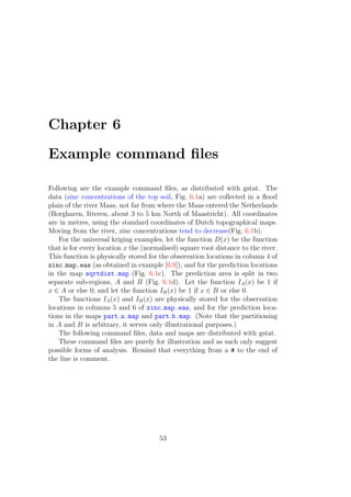 Chapter 6
Example command ﬁles
Following are the example command ﬁles, as distributed with gstat. The
data (zinc concentrations of the top soil, Fig. 6.1a) are collected in a ﬂood
plain of the river Maas, not far from where the Maas entered the Netherlands
(Borgharen, Itteren, about 3 to 5 km North of Maastricht). All coordinates
are in metres, using the standard coordinates of Dutch topographical maps.
Moving from the river, zinc concentrations tend to decrease(Fig. 6.1b).
For the universal kriging examples, let the function D(x) be the function
that is for every location x the (normalised) square root distance to the river.
This function is physically stored for the observation locations in column 4 of
zinc map.eas (as obtained in example [6.9]), and for the prediction locations
in the map sqrtdist.map (Fig. 6.1c). The prediction area is split in two
separate sub-regions, A and B (Fig. 6.1d). Let the function IA(x) be 1 if
x ∈ A or else 0; and let the function IB(x) be 1 if x ∈ B or else 0.
The functions IA(x) and IB(x) are physically stored for the observation
locations in columns 5 and 6 of zinc map.eas, and for the prediction loca-
tions in the maps part a.map and part b.map. (Note that the partitioning
in A and B is arbitrary, it serves only illustrational purposes.)
The following command ﬁles, data and maps are distributed with gstat.
These command ﬁles are purely for illustration and as such only suggest
possible forms of analysis. Remind that everything from a # to the end of
the line is comment.
53
 