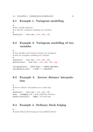 6.1. EXAMPLE 1. VARIOGRAM MODELLING 55
6.1 Example 1. Variogram modelling
#
# One variable deﬁnition:
# to start the variogram modelling user interface.
#
data(zinc): ’zinc.eas’, x=1, y=2, v=3;
6.2 Example 2. Variogram modelling of two
variables
#
# Two variables with (initial estimates of) variograms,
# start the variogram modelling user interface
#
data(zinc): ’zinc.eas’, x=1, y=2, v=3;
data(ln zinc): ’zinc.eas’, x=1, y=2, v=3, log;
variogram(zinc): 10000 Nug() + 140000 Sph(800);
variogram(ln zinc): 1 Nug() + 1 Sph(800);
6.3 Example 3. Inverse distance interpola-
tion
#
# Inverse distance interpolation on a mask map
#
data(zinc): ’zinc.eas’, x=1, y=2, v=3;
mask: ’maskQmap.tif’; # the prediction locations
predictions(zinc): ’idQpr’; # result map
6.4 Example 4. Ordinary block kriging
#
# Local ordinary block kriging at non-gridded locations
 