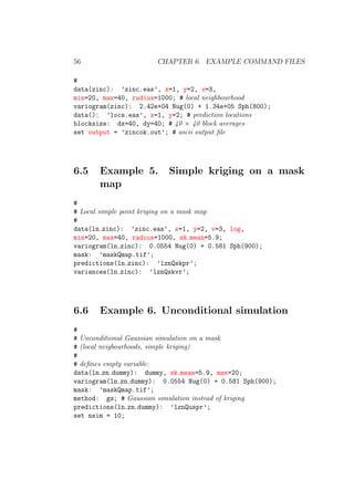 56 CHAPTER 6. EXAMPLE COMMAND FILES
#
data(zinc): ’zinc.eas’, x=1, y=2, v=3,
min=20, max=40, radius=1000; # local neighbourhood
variogram(zinc): 2.42e+04 Nug(0) + 1.34e+05 Sph(800);
data(): ’locs.eas’, x=1, y=2; # prediction locations
blocksize: dx=40, dy=40; # 40 × 40 block averages
set output = ’zincok.out’; # ascii output ﬁle
6.5 Example 5. Simple kriging on a mask
map
#
# Local simple point kriging on a mask map
#
data(ln zinc): ’zinc.eas’, x=1, y=2, v=3, log,
min=20, max=40, radius=1000, sk mean=5.9;
variogram(ln zinc): 0.0554 Nug(0) + 0.581 Sph(900);
mask: ’maskQmap.tif’;
predictions(ln zinc): ’lznQskpr’;
variances(ln zinc): ’lznQskvr’;
6.6 Example 6. Unconditional simulation
#
# Unconditional Gaussian simulation on a mask
# (local neigbourhoods, simple kriging)
#
# deﬁnes empty variable:
data(ln zn dummy): dummy, sk mean=5.9, max=20;
variogram(ln zn dummy): 0.0554 Nug(0) + 0.581 Sph(900);
mask: ’maskQmap.tif’;
method: gs; # Gaussian simulation instead of kriging
predictions(ln zn dummy): ’lznQuspr’;
set nsim = 10;
 