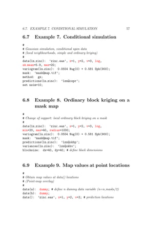 6.7. EXAMPLE 7. CONDITIONAL SIMULATION 57
6.7 Example 7. Conditional simulation
#
# Gaussian simulation, conditional upon data
# (local neighbourhoods, simple and ordinary kriging)
#
data(ln zinc): ’zinc.eas’, x=1, y=2, v=3, log,
sk mean=5.9, max=20;
variogram(ln zinc): 0.0554 Nug(0) + 0.581 Sph(900);
mask: ’maskQmap.tif’;
method: gs;
predictions(ln zinc): ’lznQcspr’;
set nsim=10;
6.8 Example 8. Ordinary block kriging on a
mask map
#
# Change of support: local ordinary block kriging on a mask
#
data(ln zinc): ’zinc.eas’, x=1, y=2, v=3, log,
min=20, max=40, radius=1000;
variogram(ln zinc): 0.0554 Nug(0) + 0.581 Sph(900);
mask: ’maskQmap.tif’;
predictions(ln zinc): ’lznQokbp’;
variances(ln zinc): ’lznQokbv’;
blocksize: dx=40, dy=40; # deﬁne block dimensions
6.9 Example 9. Map values at point locations
#
# Obtain map values at data() locations
# (Point-map overlay)
#
data(a): dummy; # deﬁne n dummy data variable (n=n masks/2)
data(b): dummy;
data(): ’zinc.eas’, x=1, y=2, v=3; # prediction locations
 