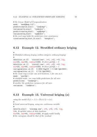 6.12. EXAMPLE 12. STRATIFIED ORDINARY KRIGING 59
# the Linear Model of Coregionalization
mask: ’maskQmap.tif’;
predictions(ln zinc): ’lznQckpr’;
variances(ln zinc): ’lznQckvr’;
predictions(sq dist): ’sqdQckpr’;
variances(sq dist): ’sqdQckvr’;
# the next map holds the prediction error covariances:
covariances(sq dist,ln zinc): ’znsqdcov’;
6.12 Example 12. Stratiﬁed ordinary kriging
#
# Stratiﬁed ordinary kriging (within-categorie ordinary kriging)
#
data(zinc.at.0): ’zincat0.eas’, x=1, y=2, v=3, log,
min=20, max=40, radius=1000; # where partQa = 0
data(zinc.at.1): ’zincat1.eas’, x=1, y=2, v=3, log,
min=20, max=40, radius=1000; # where partQa = 1
variogram(zinc.at.0): 0.0654 Nug(0) + 0.548 Sph(900);
variogram(zinc.at.1): 0.716 Sph(900);
# the mask map is 0 for zinc.at.0 locations, 1 for zinc.at.1
mask: ’partQa’;
# stratiﬁed mode: one map holds predictions for all vars:
predictions: ’lznQstpr’;
# another the prediction variances for all vars:
variances: ’lznQstvr’;
6.13 Example 13. Universal kriging (a)
using the model Z(x) = β 1 + D(x)β 2 + e(x):
#
# Local universal kriging, using one continuous variable
#
data(ln zinc): ’zincmap.eas’, x=1, y=2, v=3, log,
X=4, # sqrtdist values at data locations
min=20, max=40, radius=1000; # apply model locally
# the variogram should be that of the residual:
 