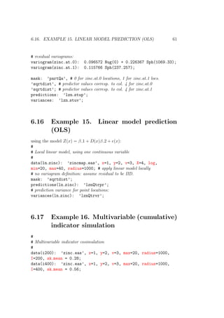6.16. EXAMPLE 15. LINEAR MODEL PREDICTION (OLS) 61
# residual variograms:
variogram(zinc.at.0): 0.096572 Nug(0) + 0.226367 Sph(1069.33);
variogram(zinc.at.1): 0.115766 Sph(237.257);
mask: ’partQa’, # 0 for zinc.at.0 locations, 1 for zinc.at.1 locs.
’sqrtdist’, # predictor values corresp. to col. 4 for zinc.at.0
’sqrtdist’; # predictor values corresp. to col. 4 for zinc.at.1
predictions: ’lzn stup’;
variances: ’lzn stuv’;
6.16 Example 15. Linear model prediction
(OLS)
using the model Z(x) = β 1 + D(x)β 2 + e(x):
#
# Local linear model, using one continuous variable
#
data(ln zinc): ’zincmap.eas’, x=1, y=2, v=3, X=4, log,
min=20, max=40, radius=1000; # apply linear model locally
# no variogram deﬁnition: assume residual to be IID.
mask: ’sqrtdist’;
predictions(ln zinc): ’lznQtrpr’;
# prediction variance for point locations:
variances(ln zinc): ’lznQtrvr’;
6.17 Example 16. Multivariable (cumulative)
indicator simulation
#
# Multivariable indicator cosimulation
#
data(i200): ’zinc.eas’, x=1, y=2, v=3, max=20, radius=1000,
I=200, sk mean = 0.28;
data(i400): ’zinc.eas’, x=1, y=2, v=3, max=20, radius=1000,
I=400, sk mean = 0.56;
 