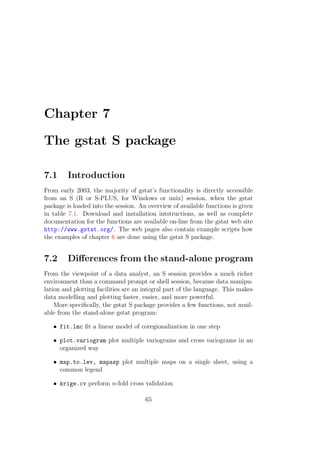 Chapter 7
The gstat S package
7.1 Introduction
From early 2003, the majority of gstat’s functionality is directly accessible
from an S (R or S-PLUS, for Windows or unix) session, when the gstat
package is loaded into the session. An overview of available functions is given
in table 7.1. Download and installation intstructions, as well as complete
documentation for the functions are available on-line from the gstat web site
http://www.gstat.org/. The web pages also contain example scripts how
the examples of chapter 6 are done using the gstat S package.
7.2 Diﬀerences from the stand-alone program
From the viewpoint of a data analyst, an S session provides a much richer
environment than a command prompt or shell session, because data manipu-
lation and plotting facilities are an integral part of the language. This makes
data modelling and plotting faster, easier, and more powerful.
More speciﬁcally, the gstat S package provides a few functions, not avail-
able from the stand-alone gstat program:
• fit.lmc ﬁt a linear model of coregionalization in one step
• plot.variogram plot multiple variograms and cross variograms in an
organized way
• map.to.lev, mapasp plot multiple maps on a single sheet, using a
common legend
• krige.cv perform n-fold cross validation
65
 
