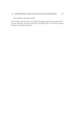 7.2. DIFFERENCES FROM THE STAND-ALONE PROGRAM 67
• the Mat`ern variogram model
Most of these functions are very simple (wrapper) functions around other S
or gstat functions, but they manage to do things that are hard to do using
the gstat stand-alone program.
 