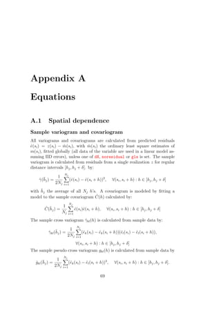 Appendix A
Equations
A.1 Spatial dependence
Sample variogram and covariogram
All variograms and covariograms are calculated from predicted residuals
ˆe(si) = z(si) − ˆm(si), with ˆm(si) the ordinary least square estimates of
m(si), ﬁtted globally (all data of the variable are used in a linear model as-
suming IID errors), unless one of dX, noresidual or gls is set. The sample
variogram is calculated from residuals from a single realization z for regular
distance intervals [hj, hj + δ]. by:
ˆγ(¯hj) =
1
2Nj
Nj
i=1
(ˆe(si) − ˆe(si + h))2
, ∀(si, si + h) : h ∈ [hj, hj + δ]
with ¯hj the average of all Nj h’s. A covariogram is modeled by ﬁtting a
model to the sample covariogram ˆC(h) calculated by:
ˆC(¯hj) =
1
Nj
Nj
i=1
ˆe(si)ˆe(si + h), ∀(si, si + h) : h ∈ [hj, hj + δ]
The sample cross variogram ˆγkl(h) is calculated from sample data by:
ˆγkl(¯hj) =
1
2Nj
Nj
i=1
(ˆek(si) − ˆek(si + h))(ˆel(si) − ˆel(si + h)),
∀(si, si + h) : h ∈ [hj, hj + δ]
The sample pseudo cross variogram gkl(h) is calculated from sample data by
ˆgkl(¯hj) =
1
2Nj
Nj
i=1
(ˆek(si) − ˆel(si + h))2
, ∀(si, si + h) : h ∈ [hj, hj + δ].
69
 