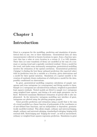 Chapter 1
Introduction
Gstat is a program for the modelling, prediction and simulation of geosta-
tistical data in one, two or three dimensions. Geostatistical data are data
(measurements) collected at known locations in space, from a function (pro-
cess) that has a value at every location in a certain (1, 2 or 3-D) domain.
These data (or some transform of them) are modelled as the sum of a con-
stant or varying trend and a spatially correlated residual. Given a model for
the trend, and under some stationarity assumptions, geostatistical modelling
involves the estimation of the spatial correlation. Geostatistical prediction
(‘kriging’) is ﬁnding the best linear unbiased prediction (the expected value)
with its prediction error for a variable at a location, given observations and
a model for their spatial variation. Simulation of a spatial variable is the
creation of randomly drawn realizations of a ﬁeld given a model for the data,
possibly conditioned on observations.
In gstat, geostatistical modelling comprises calculation of sample vari-
ograms and cross variograms (or covariograms) and ﬁtting models to them.
Sample (co-) variograms are calculated from ordinary, weighted or generalised
least squares residuals. Nested models are ﬁtted to sample (co-) variograms
using weighted least squares, and during a ﬁt each single parameter can be
ﬁxed. Restricted maximum likelyhood estimation of partial sills is also im-
plemented. In the interactive variogram modelling user interface of gstat,
variograms are plotted using the plotting program gnuplot.
Gstat provides prediction and estimation using a model that is the sum
of a trend modelled as a linear function of polynomials of the coordinates or
of user-deﬁned base functions, and an independent or dependent, geostatis-
tically modelled residual. This allows simple, ordinary and universal kriging,
simple, ordinary and universal cokriging, standardised cokriging, kriging with
external drift, block kriging and “kriging the trend”, as well as uncorrelated,
ordinary or weighted least squares regression prediction. Simulation in gstat
7
 