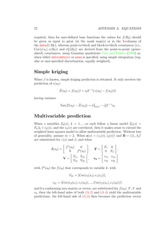 72 APPENDIX A. EQUATIONS
required, then for user-deﬁned base functions the values for f(B0) should
be given as input to gstat (in the mask map(s) or in the X-columns of
the data() ﬁle), whereas point-to-block and block-to-block covariances (i.e.,
Cov(e(si), e(B0)) and σ2
Z(B0)) are derived from the point-to-point (gener-
alised) covariances, using Gaussian quadrature Carr and Palmer (1993) or,
when either nblockdiscr or area is speciﬁed, using simple integration (reg-
ular or user-speciﬁed discretization, equally weighted).
Simple kriging
When β is known, simple kriging prediction is obtained. It only involves the
prediction of e(s0):
ˆZ(s0) = f(s0)β + v0V −1
(z(s0) − f(s0)β)
having variance
Var(Z(s0) − ˆZ(s0)) = σ2
Z(s0) − v0V −1
v0
Multivariable prediction
When s variables Zk(s), k = 1, ..., m each follow a linear model Zk(s) =
Fkβk + ek(s), and the ek(s) are correlated, then it makes sense to extend the
weighted least squares model to allow multivariable prediction. Without loss
of generality, assume m = 2. When z(s) = (z1(s), z2(s)) and B = (β1, β2)
are substituted for z(s) and β, and when
f(s0) =
f1
(s0) 0
0 f2
(s0)
, F =
F1 0
0 F2
,
V =
V11 V12
V21 V22
, v0 =
v11 v12
v21 v22
with fk
(s0) the f(s0) that corresponds to variable k, with
V21 = [Cov(e2(si), e1(sj))],
v21 = (Cov(e2(s1), e1(s0)), ..., Cov(e2(sn), e1(s0))) ,
and 0 a conforming zero matrix or vector, are substituted for f(s0), F, V and
v0, then the left-hand sides of both (A.2) and (A.4) yield the multivariable
predictions: the left-hand side of (A.2) then becomes the prediction vector
 