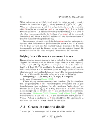 74 APPENDIX A. EQUATIONS
When variograms are speciﬁed, trend prediction (using method: trend;)
involves the calculation of f(s0)ˆβ, having variance f(s0)(F V −1
F)−1
f(s0) .
When no variograms are speciﬁed, trend prediction involves the evaluation
of (A.5) and for variances either (A.6) or, for blocks, (A.7). D is by default
the identity matrix I, in which case ordinary least squares (OLS) is used, or
else it has elements speciﬁed by the V column of the data(id) ﬁle concerned.
Specifying V also results in weighted uncorrelated least squares estimation of
residuals in case of variogram modelling.
When common parameters are deﬁned with merge, and no variograms are
speciﬁed, then estimation and prediction under the OLS and WLS models
will be done, in which case the constant variance is assumed for the joint
(multivariable) residual. In this case, known ratios in variances between dif-
ferent variables can still be set using the V ﬁeld of each data variable.
Kriging data with known measurement errors
Known, constant measurement error can be deﬁned in the variogram model.
Suppose the variable y has an apparent nugget eﬀect of 1 and a spatially
correlated part of 1 exp(10), than the variogram model can be written as 1
Nug() + 1 Exp(10). This would yield the ‘standard’ kriging predictions, i.e.
exact interpolation. If it is known that 75% of the nugget variance constitues
of measurement error, and predictions are required for the measurement error
free part of the variable, then the variogram of y can be deﬁned as:
variogram(y): 0.75 Err() + 0.25 Nug() + 1 Exp(10)
see for more information Cressie (1993).
Known, varying measurement errors can be deﬁned (for data in column
ﬁles) by specifying the V ﬁeld. When variograms are speciﬁed and the goal
is prediction or trend prediction, then the covariances Cov(e(si), e(si)) are
taken to be c − γ(h) + σ2
(si), with σ2
(si) the value of the V-ﬁeld of record
i, thus interpreting the variance ﬁeld (V) as a known, location-speciﬁc mea-
surement error Delhomme (1978); Pebesma (1996); Cressie (1993). Other-
wise formulated: in this case V + D is used as covariance matrix, instead of
V only. Putting a constant in the V ﬁeld should yield the same results as
specifying this value in the Err term of the variogram.
A.3 Change of support: details
The average of a function f(·) over a block (or line or volume) B,
f(B) = |B|−1
B
f(s)ds
 