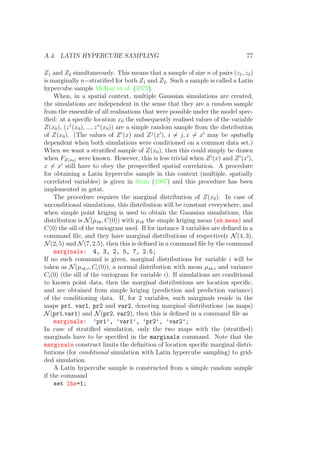 A.4. LATIN HYPERCUBE SAMPLING 77
Z1 and Z2 simultaneously. This means that a sample of size n of pairs (z1, z2)
is marginally n−stratiﬁed for both Z1 and Z2. Such a sample is called a Latin
hypercube sample McKay et al. (1979).
When, in a spatial context, multiple Gaussian simulations are created,
the simulations are independent in the sense that they are a random sample
from the ensemble of all realisations that were possible under the model spec-
iﬁed: at a speciﬁc location x0 the subsequently realised values of the variable
Z(x0), (z1
(x0), ..., zn
(x0)) are a simple random sample from the distribution
of Z(x0). (The values of Zi
(x) and Zj
(x ), i = j, x = x may be spatially
dependent when both simulations were conditioned on a common data set.)
When we want a stratiﬁed sample of Z(x0), then this could simply be drawn
when FZ(x0) were known. However, this is less trivial when Zi
(x) and Zi
(x ),
x = x still have to obey the prespeciﬁed spatial correlation. A procedure
for obtaining a Latin hypercube sample in this context (multiple, spatially
correlated variables) is given in Stein (1987) and this procedure has been
implemented in gstat.
The procedure requires the marginal distribution of Z(x0). In case of
unconditional simulations, this distribution will be constant everywhere, and
when simple point kriging is used to obtain the Gaussian simulations, this
distribution is N(µsk, C(0)) with µsk the simple kriging mean (sk mean) and
C(0) the sill of the variogram used. If for instance 3 variables are deﬁned in a
command ﬁle, and they have marginal distributions of respectively N(4, 3),
N(2, 5) and N(7, 2.5), then this is deﬁned in a command ﬁle by the command
marginals: 4, 3, 2, 5, 7, 2.5;
If no such command is given, marginal distributions for variable i will be
taken as N(µsk,i, Ci(0)), a normal distribution with mean µsk,i and variance
Ci(0) (the sill of the variogram for variable i). If simulations are conditional
to known point data, then the marginal distributions are location speciﬁc,
and are obtained from simple kriging (prediction and prediction variance)
of the conditioning data. If, for 2 variables, such marginals reside in the
maps pr1, var1, pr2 and var2, denoting marginal distributions (as maps)
N(pr1,var1) and N(pr2, var2), then this is deﬁned in a command ﬁle as
marginals: ’pr1’, ’var1’, ’pr2’, ’var2’;
In case of stratiﬁed simulation, only the two maps with the (stratiﬁed)
marginals have to be speciﬁed in the marginals command. Note that the
marginals construct limits the deﬁnition of location speciﬁc marginal distri-
butions (for conditional simulation with Latin hypercube sampling) to grid-
ded simulation.
A Latin hypercube sample is constructed from a simple random sample
if the command
set lhs=1;
 