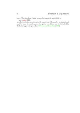 78 APPENDIX A. EQUATIONS
is set. The size of the (Latin hypercube) sample is set to 1000 by
set nsim=1000;
In order to obtain correct results, the sample size (the number of simulations)
must be large: in small samples the spatial correlation may be disturbed by
the Latin hypercube procedure Pebesma and Heuvelink (1999).
 