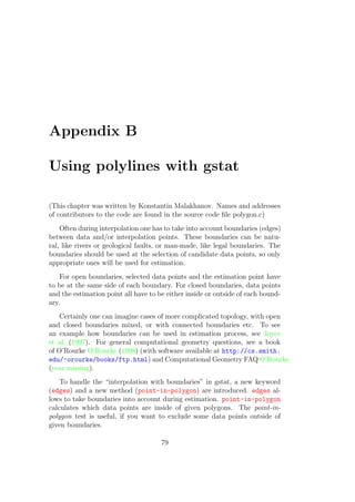 Appendix B
Using polylines with gstat
(This chapter was written by Konstantin Malakhanov. Names and addresses
of contributors to the code are found in the source code ﬁle polygon.c)
Often during interpolation one has to take into account boundaries (edges)
between data and/or interpolation points. These boundaries can be natu-
ral, like rivers or geological faults, or man-made, like legal boundaries. The
boundaries should be used at the selection of candidate data points, so only
appropriate ones will be used for estimation.
For open boundaries, selected data points and the estimation point have
to be at the same side of each boundary. For closed boundaries, data points
and the estimation point all have to be either inside or outside of each bound-
ary.
Certainly one can imagine cases of more complicated topology, with open
and closed boundaries mixed, or with connected boundaries etc. To see
an example how boundaries can be used in estimation process, see Joyce
et al. (1997). For general computational geometry questions, see a book
of O’Rourke O’Rourke (1998) (with software available at http://cs.smith.
edu/~orourke/books/ftp.html) and Computational Geometry FAQ O’Rourke
(year missing).
To handle the “interpolation with boundaries” in gstat, a new keyword
(edges) and a new method (point-in-polygon) are introduced. edges al-
lows to take boundaries into account during estimation. point-in-polygon
calculates which data points are inside of given polygons. The point-in-
polygon test is useful, if you want to exclude some data points outside of
given boundaries.
79
 