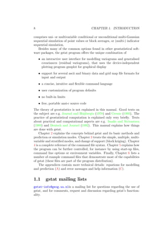 8 CHAPTER 1. INTRODUCTION
comprises uni- or multivariable conditional or unconditional multi-Gaussian
sequential simulation of point values or block averages, or (multi-) indicator
sequential simulation.
Besides many of the common options found in other geostatistical soft-
ware packages, the gstat program oﬀers the unique combination of
• an interactive user interface for modelling variograms and generalised
covariances (residual variograms), that uses the device-independent
plotting program gnuplot for graphical display
• support for several ascii and binary data and grid map ﬁle formats for
input and output
• a concise, intuitive and ﬂexible command language
• user customization of program defaults
• no built-in limits
• free, portable ansi-c source code
The theory of geostatistics is not explained in this manual. Good texts on
the subject are e.g. Journel and Huijbregts (1978) and Cressie (1993). The
practice of geostatistical computation is explained only very brieﬂy. Texts
about practical and computational aspects are e.g. Isaaks and Strivastava
(1989) and Deutsch and Journel (1992). This manual explains how things
are done with gstat.
Chapter 2 explains the concepts behind gstat and its basic methods and
prediction or simulation modes. Chapter 3 treats the simple, multiple, multi-
variable and stratiﬁed modes, and change of support (block kriging). Chapter
4 is a complete reference of the command ﬁle syntax. Chapter 5 explains how
the program can be further controlled, for instance by using start-up ﬁles,
command line options or environment variables. Finally, Chapter 6 lists a
number of example command ﬁles that demonstrate most of the capabilities
of gstat (these ﬁles are part of the program distribution).
The appendices contain more technical details: equations for modelling
and prediction (A) and error messages and help information (C).
1.1 gstat mailing lists
gstat-info@geog.uu.nlis a mailing list for questions regarding the use of
gstat, and for comments, request and discussion regarding gstat’s function-
ality.
 