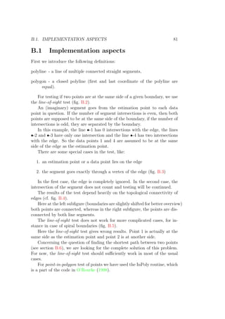 B.1. IMPLEMENTATION ASPECTS 81
B.1 Implementation aspects
First we introduce the following deﬁnitions:
polyline - a line of multiple connected straight segments,
polygon - a closed polyline (ﬁrst and last coordinate of the polyline are
equal).
For testing if two points are at the same side of a given boundary, we use
the line-of-sight test (ﬁg. B.2).
An (imaginary) segment goes from the estimation point to each data
point in question. If the number of segment intersections is even, then both
points are supposed to be at the same side of the boundary, if the number of
intersections is odd, they are separated by the boundary.
In this example, the line •-1 has 0 intersections with the edge, the lines
•-2 and •-3 have only one intersection and the line •-4 has two intersections
with the edge. So the data points 1 and 4 are assumed to be at the same
side of the edge as the estimation point.
There are some special cases in the test, like:
1. an estimation point or a data point lies on the edge
2. the segment goes exactly through a vertex of the edge (ﬁg. B.3)
In the ﬁrst case, the edge is completely ignored. In the second case, the
intersection of the segment does not count and testing will be continued.
The results of the test depend heavily on the topological connectivity of
edges (cf. ﬁg. B.4).
Here at the left subﬁgure (boundaries are slightly shifted for better overview)
both points are connected, whereas in the right subﬁgure, the points are dis-
connected by both line segments.
The line-of-sight test does not work for more complicated cases, for in-
stance in case of spiral boundaries (ﬁg. B.5).
Here the line-of-sight test gives wrong results. Point 1 is actually at the
same side as the estimation point and point 2 is at another side.
Concerning the question of ﬁnding the shortest path between two points
(see section B.6), we are looking for the complete solution of this problem.
For now, the line-of-sight test should suﬃciently work in most of the usual
cases.
For point-in-polygon test of points we have used the InPoly routine, which
is a part of the code in O’Rourke (1998).
 