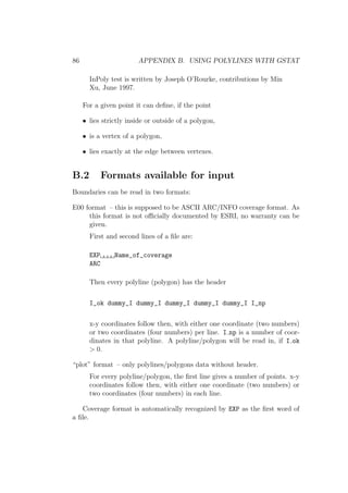 86 APPENDIX B. USING POLYLINES WITH GSTAT
InPoly test is written by Joseph O’Rourke, contributions by Min
Xu, June 1997.
For a given point it can deﬁne, if the point
• lies strictly inside or outside of a polygon,
• is a vertex of a polygon,
• lies exactly at the edge between vertexes.
B.2 Formats available for input
Boundaries can be read in two formats:
E00 format – this is supposed to be ASCII ARC/INFO coverage format. As
this format is not oﬃcially documented by ESRI, no warranty can be
given.
First and second lines of a ﬁle are:
EXP Name_of_coverage
ARC
Then every polyline (polygon) has the header
I_ok dummy_I dummy_I dummy_I dummy_I dummy_I I_np
x-y coordinates follow then, with either one coordinate (two numbers)
or two coordinates (four numbers) per line. I np is a number of coor-
dinates in that polyline. A polyline/polygon will be read in, if I ok
> 0.
“plot” format – only polylines/polygons data without header.
For every polyline/polygon, the ﬁrst line gives a number of points. x-y
coordinates follow then, with either one coordinate (two numbers) or
two coordinates (four numbers) in each line.
Coverage format is automatically recognized by EXP as the ﬁrst word of
a ﬁle.
 