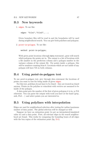 B.3. NEW KEYWORDS 87
B.3 New keywords
1. edges. To use like:
edges: "file1","file2",...;
Given boundary ﬁles will be read in and the boundaries will be used
during neighborhood search. You can give both polylines and polygons.
2. point-in-polygon. To use like:
method: point-in-polygon;
With given point locations (through data statement), gstat will search
which polygons the points are in. The output is a list of locations with
a ﬁle number in the prediction column and a polygon number in the
variance column of the output ﬁle. For points inside a polygon, this
will be numbers counting from 0. Locations which are not inside of any
polygon will have NA in both columns.
B.4 Using point-in-polygon test
To use point-in-polygon test, give through data statement the locations of
points you want to test for being inside of given edges.
For this test, polylines do not have to be closed – they are treated as closed
anyway. Points on the polyline or coincident with vertices are assumed to be
inside of the polygon.
A data point gets the number of the ﬁrst of given polygons it is in, or NA
otherwise. You can parse the output with tools you have at the hand (grep,
awk, Perl. . . ) and select points you are interested in.
B.5 Using polylines with interpolation
Edges are used for neighborhood selection after testing for radius/maximum
number of data points. The global selection will be changed as well.
Suppose we have an estimation point (to get an interpolated/simulated
value at) and a data point. First, all relevant edges in the search neighbor-
hood are found. This works by comparing the bounding boxes of all edges
with the box region of the estimation point (ﬁg. B.6).
 