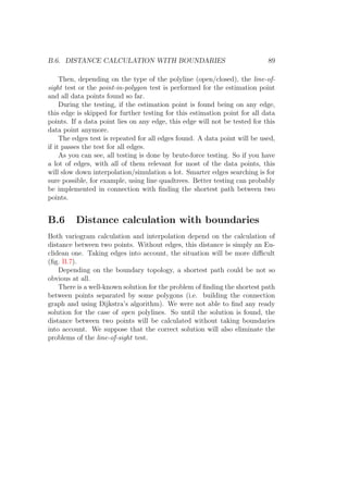 B.6. DISTANCE CALCULATION WITH BOUNDARIES 89
Then, depending on the type of the polyline (open/closed), the line-of-
sight test or the point-in-polygon test is performed for the estimation point
and all data points found so far.
During the testing, if the estimation point is found being on any edge,
this edge is skipped for further testing for this estimation point for all data
points. If a data point lies on any edge, this edge will not be tested for this
data point anymore.
The edges test is repeated for all edges found. A data point will be used,
if it passes the test for all edges.
As you can see, all testing is done by brute-force testing. So if you have
a lot of edges, with all of them relevant for most of the data points, this
will slow down interpolation/simulation a lot. Smarter edges searching is for
sure possible, for example, using line quadtrees. Better testing can probably
be implemented in connection with ﬁnding the shortest path between two
points.
B.6 Distance calculation with boundaries
Both variogram calculation and interpolation depend on the calculation of
distance between two points. Without edges, this distance is simply an Eu-
clidean one. Taking edges into account, the situation will be more diﬃcult
(ﬁg. B.7).
Depending on the boundary topology, a shortest path could be not so
obvious at all.
There is a well-known solution for the problem of ﬁnding the shortest path
between points separated by some polygons (i.e. building the connection
graph and using Dijkstra’s algorithm). We were not able to ﬁnd any ready
solution for the case of open polylines. So until the solution is found, the
distance between two points will be calculated without taking boundaries
into account. We suppose that the correct solution will also eliminate the
problems of the line-of-sight test.
 