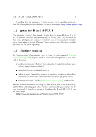1.2. GSTAT FOR R AND S-PLUS 9
A mailing lists for announces (version releases etc.) regarding gstat, ex-
ists; for subscription information visit the gstat home page, http://www.gstat.org/.
1.2 gstat for R and S-PLUS
The majority of gstat’s functionality is also directly accessible from R or S-
PLUS sessions, once the gstat package (R) or library (S-PLUS) is loaded. In
this form, gstat provides a number of features that are not available from the
gstat stand alone program. Chapter 7 gives an overview of the functionality
provided by the gstat S package.
1.3 Further reading
In Computers and Geosciences a paper written on gstat appeared Pebesma
and Wesseling (1998). Beyond much of the information present in this man-
ual, it discusses
• implementation and eﬃciency issues in gstat (computational and algo-
rithmic aspects in geostatistics)
• managing large geostatistical projects
• technical issues (portability, numerical precision, implementation of the
command ﬁle parser and interactive user interface, program limits)
• a comparison with GSLIB Deutsch and Journel (1992) and GeoEAS.
On the third international workshop on ’Distributed Statistical Computing’
(DSC 2003) a (draft) paper called “Gstat: multivariable geostatistics for S”
was presented. It introduces the gstat S package (for R and S-PLUS). It can
be found from:
http://www.ci.tuwien.ac.at/Conferences/DSC-2003/
 