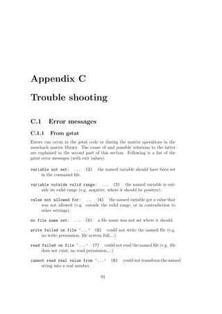 Appendix C
Trouble shooting
C.1 Error messages
C.1.1 From gstat
Errors can occur in the gstat code or during the matrix operations in the
meschach matrix library. The cause of and possible solutions to the latter
are explained in the second part of this section. Following is a list of the
gstat error messages (with exit values).
variable not set: ... (2) the named variable should have been set
in the command ﬁle.
variable outside valid range: ... (3) the named variable is out-
side its valid range (e.g. negative, where it should be positive).
value not allowed for: ... (4) the named variable got a value that
was not allowed (e.g. outside the valid range, or in contradiction to
other settings)
no file name set: ... (5) a ﬁle name was not set where it should.
write failed on file ‘...’ (6) could not write the named ﬁle (e.g.
no write permission, ﬁle system full,...).
read failed on file ‘...’ (7) could not read the named ﬁle (e.g. ﬁle
does not exist, no read permission,...).
cannot read real value from ‘...’ (8) could not transform the named
string into a real number.
91
 