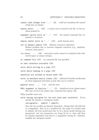 92 APPENDIX C. TROUBLE SHOOTING
cannot read integer from ‘...’ (9) could not transform the named
string into an integer.
syntax error: ... (10) a syntax error occured in the ﬁle, at the po-
sition pointed to.
argument option error on ‘...’ (11) the named command line ar-
gument is erroneous.
domain (math) error on ‘...’ (12) math domain error
out of dynamic memory (13) Memory resources exhausted.
Reduce problem size or increase computer resources (e.g. platform,
memory, swap space).
i/o error: ... (14) interactive mode cannot be combined with redi-
rected input or output streams.
no command file (15) no command ﬁle was speciﬁed.
no user interface available (16)
error while writing to a pipe (17)
error while reading to a pipe (18)
operation not allowed in secure mode (19)
error in meschach matrix libary (20) followed by further notiﬁcation
on what happened and hints on how this can be resolved
general error: ... (-1) and the next,
NULL argument in function ‘...’ (1) should not occur, please report
this type of error the author (use command line option -d2).
Other possible errors are:
error during variogram fit (no exit from user interface) If you
specify for instance a variogram model:
variogram(a): 1sph(2) + 1sph(2);
then the two models are linearly dependent—ﬁtting their sill will lead
to a singularity. Also, if, at a nonlinear ﬁt, the range of a model tends
to inﬁnity, the true model may have to be a linear model (having one
parameter), but two parameters are being ﬁt for it—they will then
be linearly dependent and lead to a singularity during ﬁt. Solution:
simplify the variogram model.
 