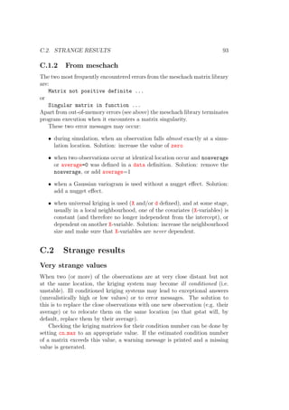 C.2. STRANGE RESULTS 93
C.1.2 From meschach
The two most frequently encountered errors from the meschach matrix library
are:
Matrix not positive definite ...
or
Singular matrix in function ...
Apart from out-of-memory errors (see above) the meschach library terminates
program execution when it encounters a matrix singularity.
These two error messages may occur:
• during simulation, when an observation falls almost exactly at a simu-
lation location. Solution: increase the value of zero
• when two observations occur at identical location occur and noaverage
or average=0 was deﬁned in a data deﬁnition. Solution: remove the
noaverage, or add average=1
• when a Gaussian variogram is used without a nugget eﬀect. Solution:
add a nugget eﬀect.
• when universal kriging is used (X and/or d deﬁned), and at some stage,
usually in a local neighbourhood, one of the covariates (X-variables) is
constant (and therefore no longer independent from the intercept), or
dependent on another X-variable. Solution: increase the neighbourhood
size and make sure that X-variables are never dependent.
C.2 Strange results
Very strange values
When two (or more) of the observations are at very close distant but not
at the same location, the kriging system may become ill conditioned (i.e.
unstable). Ill conditioned kriging systems may lead to exceptional answers
(unrealistically high or low values) or to error messages. The solution to
this is to replace the close observations with one new observation (e.g. their
average) or to relocate them on the same location (so that gstat will, by
default, replace them by their average).
Checking the kriging matrices for their condition number can be done by
setting cn max to an appropriate value. If the estimated condition number
of a matrix exceeds this value, a warning message is printed and a missing
value is generated.
 