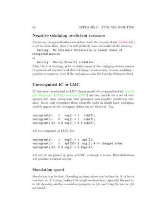 94 APPENDIX C. TROUBLE SHOOTING
Negative cokriging prediction variances
If arbitrary coregionalizations are deﬁned (and the command set nocheck=1;
is set to allow this), than you will probably have encountered the warning:
Warning: No Intrinsic Correlation or Linear Model of
Coregionalization
or
Warning: Cauchy-Schwartz violation: ...
After the ﬁrst warning, positive deﬁniteness of the cokriging system cannot
be guaranteed anymore and thus cokriging variances may become anything—
positive or negative, even if the variograms pass the Cauchy-Schwartz check.
Unrecognised IC or LMC
IC (intrinsic correlation) or LMC (linear model of coregionalization) Journel
and Huijbregts (1978); Goovaerts (1997) are two models for a set of vari-
ograms and cross variograms that guarantee non-negative prediction vari-
ance. Gstat only recognises them when the order in which basic variogram
models appear in the variogram deﬁnition are identical. E.g.,
variogram(a): 1 nug() + 1 sph(2);
variogram(b): 2 nug() + 1 sph(2);
variogram(a,b): 0.5 nug() + 0.8 sph(2);
will be recognised as LMC, but
variogram(a): 1 nug() + 1 sph(2);
variogram(b): 1 sph(2)+ 2 nug(); # <- changed order
variogram(a,b): 0.5 nug() + 0.8sph(2);
will not be recognised by gstat as LMC, although it is one. Both deﬁnitions
will produce identical output.
Simulation speed
Simulation may be slow. Speeding up simulations can be done by (1) a faster
machine, or (2) tuning (reduce) the neighbourhood size, especially the radius,
or (3) choosing another simulation program, or (4) modifying the source (let
me know!).
 