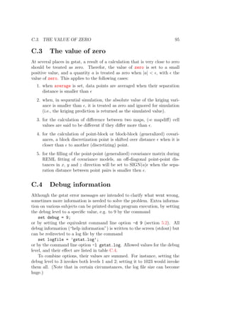 C.3. THE VALUE OF ZERO 95
C.3 The value of zero
At several places in gstat, a result of a calculation that is very close to zero
should be treated as zero. Therefor, the value of zero is set to a small
positive value, and a quantity a is treated as zero when |a| < , with the
value of zero. This applies to the following cases:
1. when average is set, data points are averaged when their separation
distance is smaller than
2. when, in sequential simulation, the absolute value of the kriging vari-
ance is smaller than , it is treated as zero and ignored for simulation
(i.e., the kriging prediction is returned as the simulated value).
3. for the calculation of diﬀerence between two maps, (-e mapdiﬀ) cell
values are said to be diﬀerent if they diﬀer more than .
4. for the calculation of point-block or block-block (generalized) covari-
ances, a block discretization point is shifted over distance when it is
closer than to another (discretizing) point.
5. for the ﬁlling of the point-point (generalized) covariance matrix during
REML ﬁtting of covariance models, an oﬀ-diagonal point-point dis-
tances in x, y and z direction will be set to SIGN(a) when the sepa-
ration distance between point pairs is smaller then .
C.4 Debug information
Although the gstat error messages are intended to clarify what went wrong,
sometimes more information is needed to solve the problem. Extra informa-
tion on various subjects can be printed during program execution, by setting
the debug level to a speciﬁc value, e.g. to 9 by the command
set debug = 9;
or by setting the equivalent command line option -d 9 (section 5.2). All
debug information (“help information”) is written to the screen (stdout) but
can be redirected to a log ﬁle by the command
set logfile = ’gstat.log’;
or by the command line option -l gstat.log. Allowed values for the debug
level, and their eﬀect are listed in table C.4.
To combine options, their values are summed. For instance, setting the
debug level to 3 invokes both levels 1 and 2; setting it to 1023 would invoke
them all. (Note that in certain circumstances, the log ﬁle size can become
huge.)
 