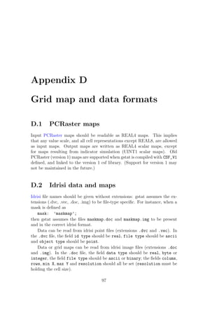 Appendix D
Grid map and data formats
D.1 PCRaster maps
Input PCRaster maps should be readable as REAL4 maps. This implies
that any value scale, and all cell representations except REAL8, are allowed
as input maps. Output maps are written as REAL4 scalar maps, except
for maps resulting from indicator simulation (UINT1 scalar maps). Old
PCRaster (version 1) maps are supported when gstat is compiled with CSF_V1
deﬁned, and linked to the version 1 csf library. (Support for version 1 may
not be maintained in the future.)
D.2 Idrisi data and maps
Idrisi ﬁle names should be given without extensions: gstat assumes the ex-
tensions (.dvc, .vec, .doc, .img) to be ﬁle-type speciﬁc. For instance, when a
mask is deﬁned as
mask: ’maskmap’;
then gstat assumes the ﬁles maskmap.doc and maskmap.img to be present
and in the correct idrisi format.
Data can be read from idrisi point ﬁles (extensions .dvc and .vec). In
the .dvc ﬁle, the ﬁeld id type should be real, file type should be ascii
and object type should be point.
Data or grid maps can be read from idrisi image ﬁles (extensions .doc
and .img). In the .doc ﬁle, the ﬁeld data type should be real, byte or
integer, the ﬁeld file type should be ascii or binary; the ﬁelds colums,
rows, min X, max Y and resolution should all be set (resolution must be
holding the cell size).
97
 