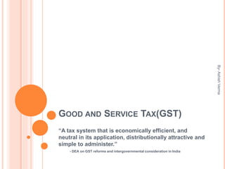 GOOD AND SERVICE TAX(GST)
“A tax system that is economically efficient, and
neutral in its application, distributionally attractive and
simple to administer.”
- DEA on GST reforms and intergovernmental consideration in India
By-AshishVerma
 