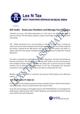 GST Audit - Know your Numbers and Manage Your Business
Whether you have a GST Audit requirement or a GST return, we offer a wide range of
exclusive services. We will help you organize, analyze, and manage your financial documents
with quality.
GST - Goods and Services Tax is one tax system to subsume all other taxes. To bring one
nation, one Tax into work, the government of India Launched GST. To ensure GST is paid and
the refund is claimed by the right person, GST laws came into the picture. GST Audit is a
subject under GST that requires individual taxpayers and businesses to Audit their financial
documents.
The audit is a procedure to analyze financial records, documents, and other financial data to
file taxes and returns. The main aim of performing a GST Audit is to ensure the accuracy of
taxes charged, turnover reported, and input tax credit used. To ensure accuracy of rebate
received, and to determine the requirements of GST law. Professionals like Chartered
accountants, cost accountants, and lawyers can help you comply with GST laws.
Whether you're an individual or a business, the accuracy of GST Audits can be offered by
experts.
GST Audit Limit FY 2022-23
For any business and individual payment of taxes and filing of returns within the due date to
avoid any penalty. There are certain limits for GST audits in India:
As per the recent changes in the budget proposal, GST AUDIT(GSTR-9C) is not mandatory for
professionals ( effective after Feb 01, 2021). Businesses and individuals can file GST annual
return GSTR-9 with self-certification.
 