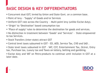 7
BASIC DESIGN & KEY DIFFERENTIATORS
 Concurrent dual GST, levied by Union and State Govt. on a common base.
 Point of levy - ‘Supply’ of Goods and/or Services
 Uniform GST rate across the Country - Multi-point levy (unlike Excise duty).
 ‘Origin’ to ‘Destination’ based consumption tax
 ‘Place of supply’ rules to determine the destination for goods and services.
 No distinction in treatment between ‘Goods’ and ‘Services’ – State empowered
to tax Services.
 Stock Transfers (inter-state) attract GST
 Central level taxes subsumed in GST - ED, AED, Service Tax, CVD and SAD .
 State level taxes subsumed in GST – VAT, CST, Entertainment Tax, Octroi, Entry
tax, Purchase tax, Luxury tax and Taxes on lottery, betting and gambling.
 Excise duty and VAT on Petro-products to continue until inclusion in GST at a
later date.
 