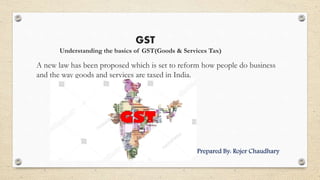 GST
Understanding the basics of GST(Goods & Services Tax)
A new law has been proposed which is set to reform how people do business
and the way goods and services are taxed in India.
P Prepared By: Rojer Chaudhary
 