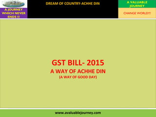 www.avaluablejourney.com
DREAM OF COUNTRY-ACHHE DIN
VISION
MISSION
VALUES
A VALUABLE
JOURNEY
A JOURNEY
WHICH NEVER
ENDS !!!
CHANGE WORLD!!!
GST BILL- 2015
A WAY OF ACHHE DIN
(A WAY OF GOOD DAY)
 