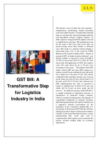 GST Bill: A
Transformative Step
for Logistics
Industry in India
The logistics sector in India has four segments–
transportation, warehousing, freight forwarding
and value-added logistics. Transportation through
land, air, rail and water and warehousing (industrial
and agricultural storage) comprise logistics. In
India, logistics is bogged down by higher costs and
a complicated tax structure. The underlying reason
for the same is that every state levies taxes on
goods moving across their borders at different
rates. This leads to a situation wherein freight is
taxed many times over. A new report by CARE
Ratings on the Logistics industry titled ‘Impact of
proposed GST on Indian Logistics Industry" says
that the industry is expected to clock a CAGR of
15-20% in the period 2015-16 to 2019-20. This
means that with application of GST, the logistics
costs will come down by up to 20 per cent.
According to the report, “The planned dual GST
model (central GST and state GST) proposes to
replace around 29 state and federal taxes and tariffs
for a single tax at the point of sale. The current
combined Centre and State statutory rate for most
goods works out to be 26.5 per cent (Cenvat of 14
per cent, and VAT of 12.5 per cent), whereas post
GST implementation the same is expected to
reduce to standard rate of about 18-21 per cent
which will be levied on most goods and all
services.”In addition to passage of the GST bill, it
is equally important to implement measures as
introduction of dedicated freight corridors,
effective warehouse management, development of
consolidated warehouses at strategic locations,
skill training pertaining to the logistics industry and
a supportive business environment for the
emergence of the e-commerce industry.But, it is
the passage of the proposed GST bill that will have
the biggest positive impact on the logistics industry
in India. It will ensure that India becomes a major
manufacturing hub, create jobs, lead to
corporatisation of the logistics sector and fasten the
process towards making India an economic
superpower.
UmangSingh
[Course title]
 
