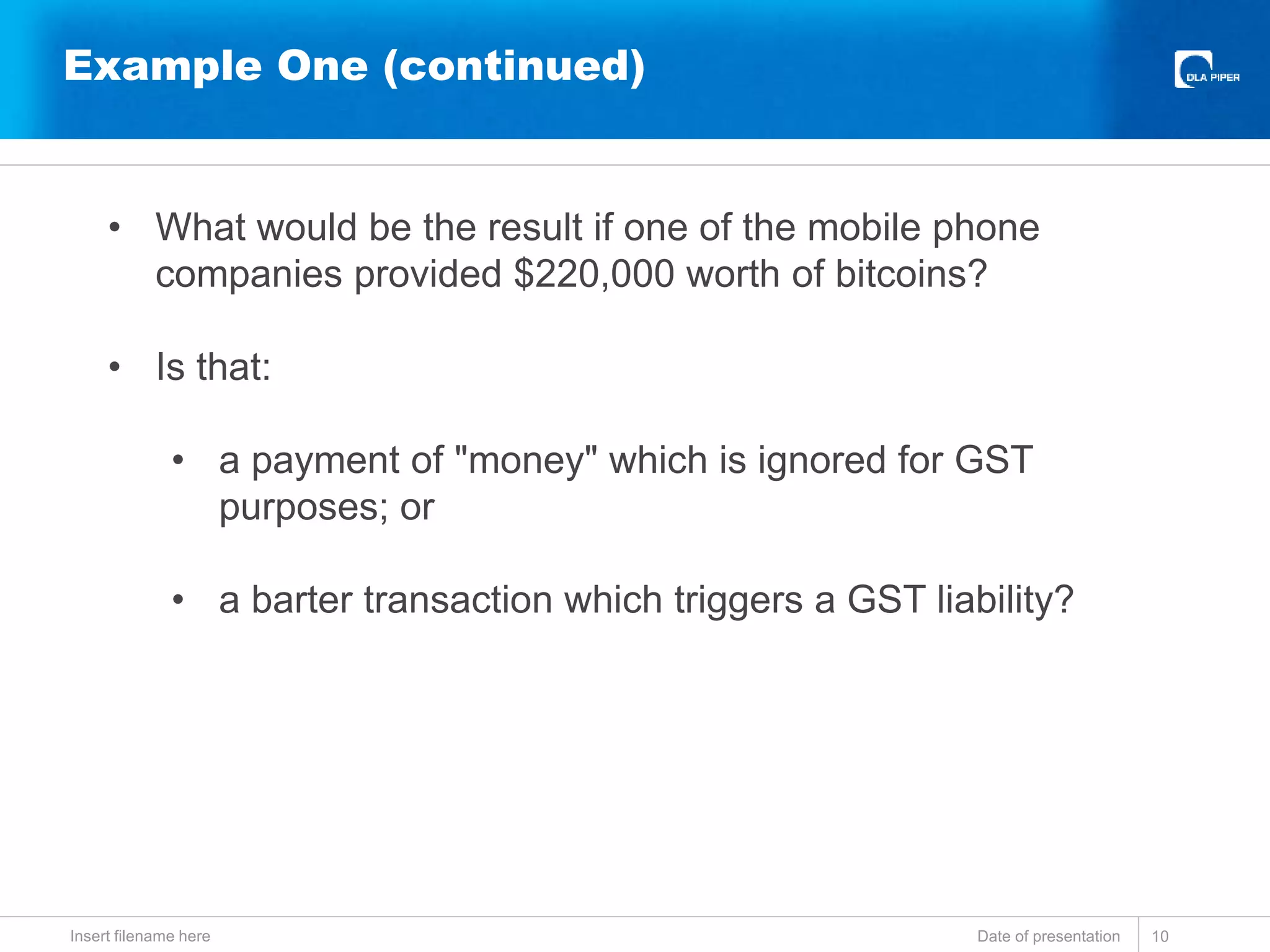 Example One (continued)
Date of presentationInsert filename here 10
• What would be the result if one of the mobile phone
companies provided $220,000 worth of bitcoins?
• Is that:
• a payment of "money" which is ignored for GST
purposes; or
• a barter transaction which triggers a GST liability?
 
