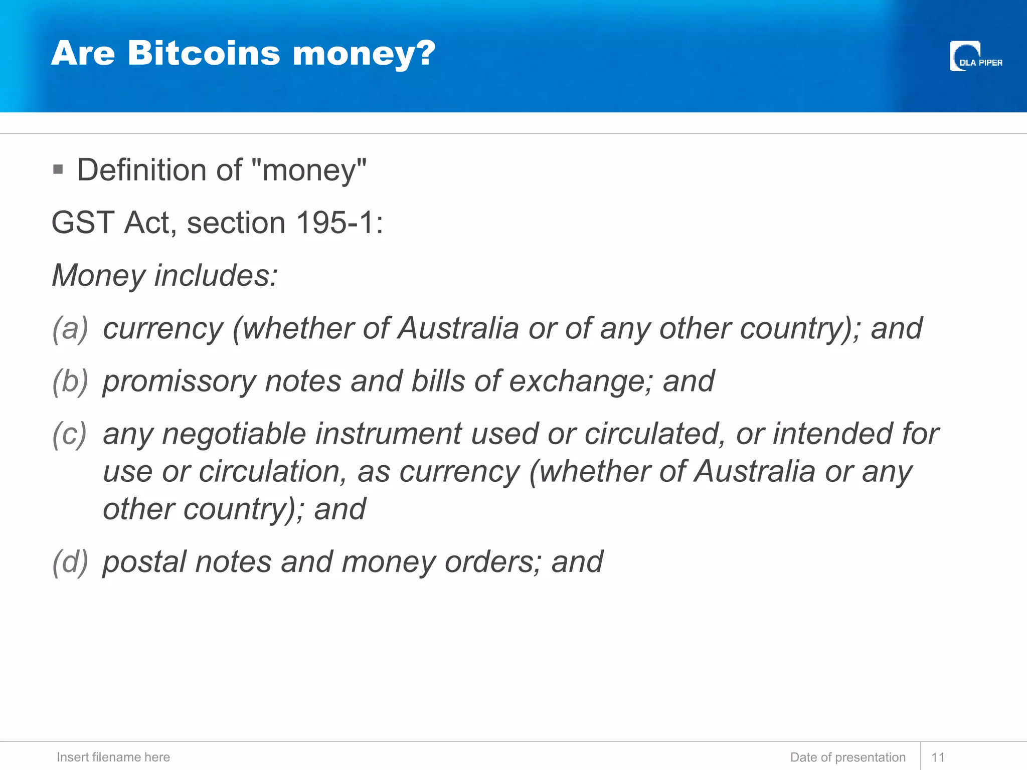  Definition of "money"
GST Act, section 195-1:
Money includes:
(a) currency (whether of Australia or of any other country); and
(b) promissory notes and bills of exchange; and
(c) any negotiable instrument used or circulated, or intended for
use or circulation, as currency (whether of Australia or any
other country); and
(d) postal notes and money orders; and
Date of presentationInsert filename here 11
Are Bitcoins money?
 