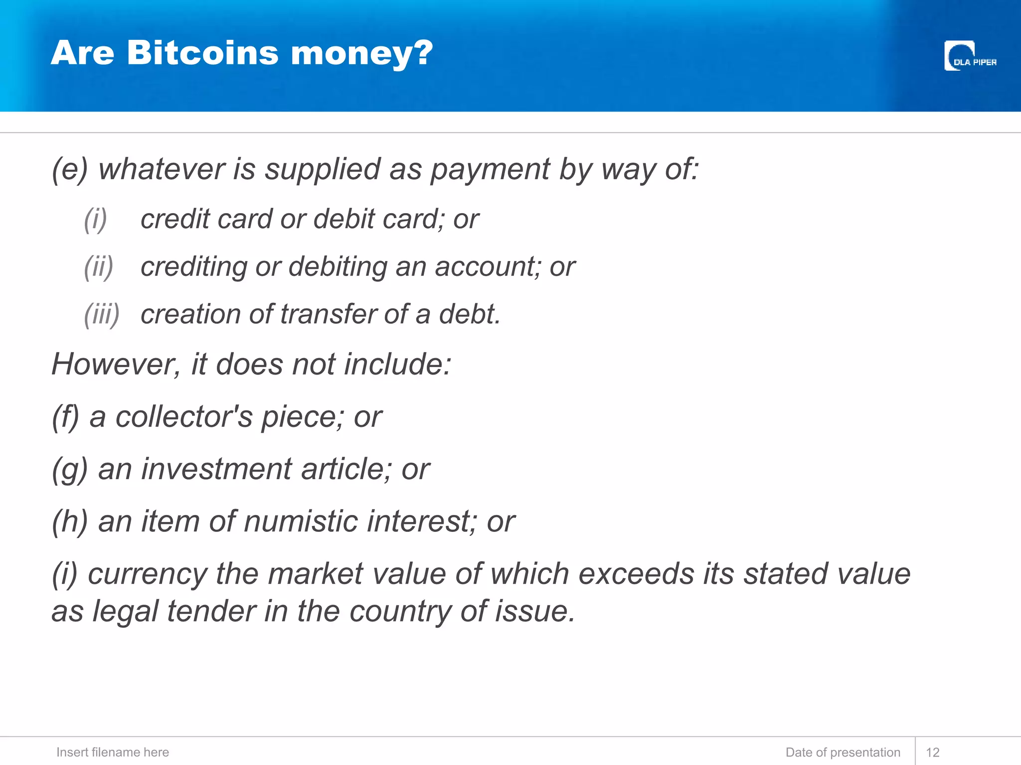 (e) whatever is supplied as payment by way of:
(i) credit card or debit card; or
(ii) crediting or debiting an account; or
(iii) creation of transfer of a debt.
However, it does not include:
(f) a collector's piece; or
(g) an investment article; or
(h) an item of numistic interest; or
(i) currency the market value of which exceeds its stated value
as legal tender in the country of issue.
Date of presentationInsert filename here 12
Are Bitcoins money?
 